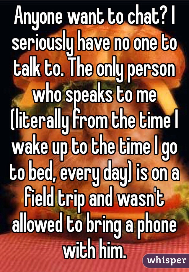 Anyone want to chat? I seriously have no one to talk to. The only person who speaks to me (literally from the time I wake up to the time I go to bed, every day) is on a field trip and wasn't allowed to bring a phone with him. 