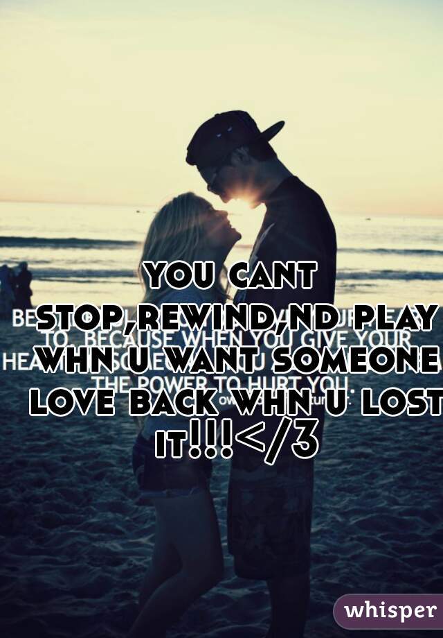 you cant stop,rewind,nd play whn u want someone love back whn u lost it!!!</3