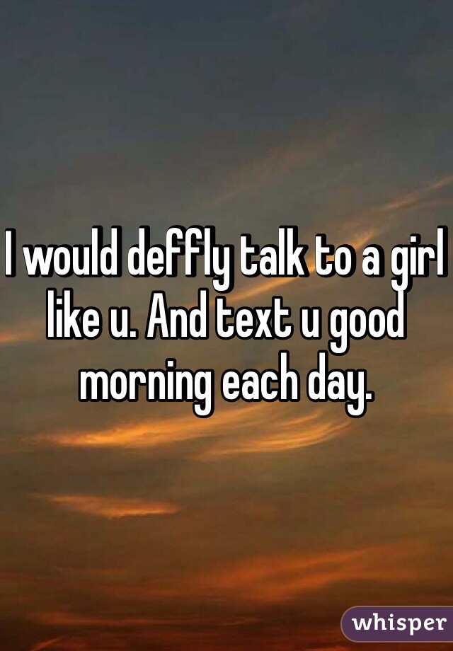 I would deffly talk to a girl like u. And text u good morning each day. 