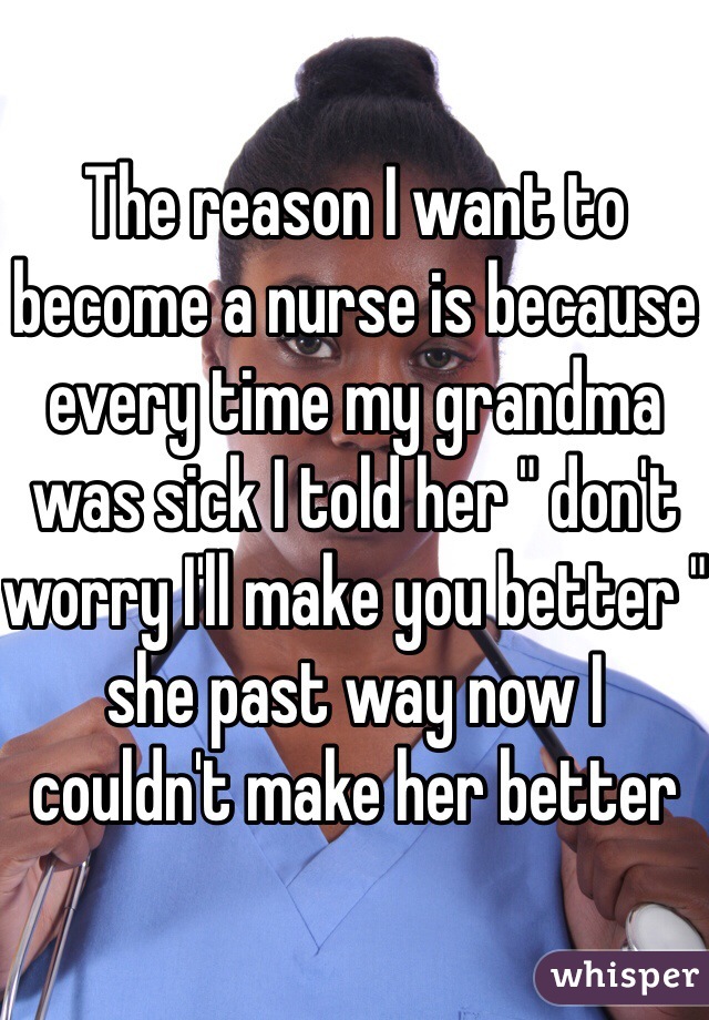 The reason I want to become a nurse is because every time my grandma was sick I told her " don't worry I'll make you better " she past way now I couldn't make her better 