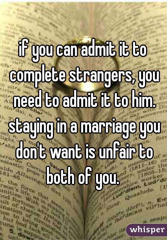 if you can admit it to complete strangers, you need to admit it to him. staying in a marriage you don't want is unfair to both of you. 