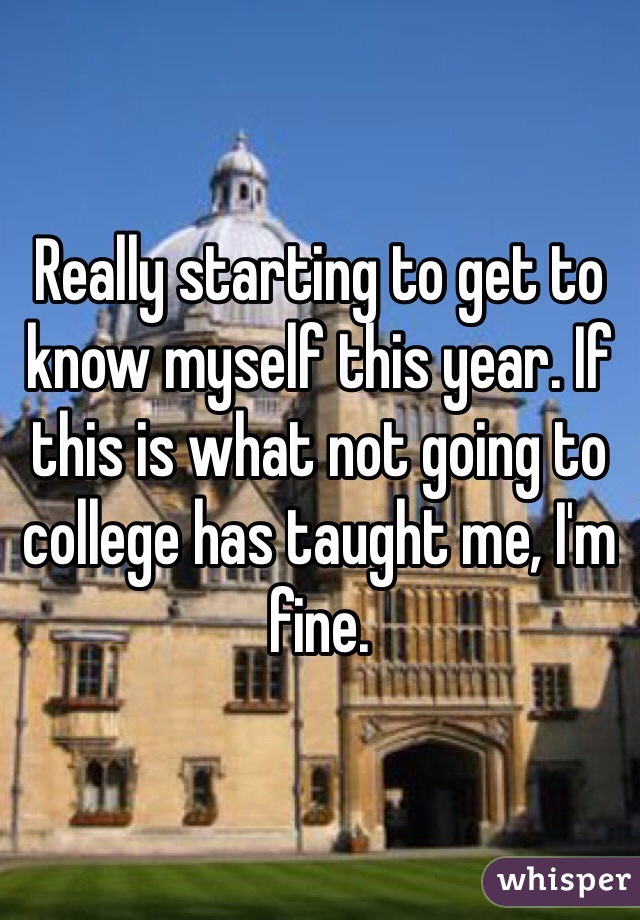Really starting to get to know myself this year. If this is what not going to college has taught me, I'm fine.