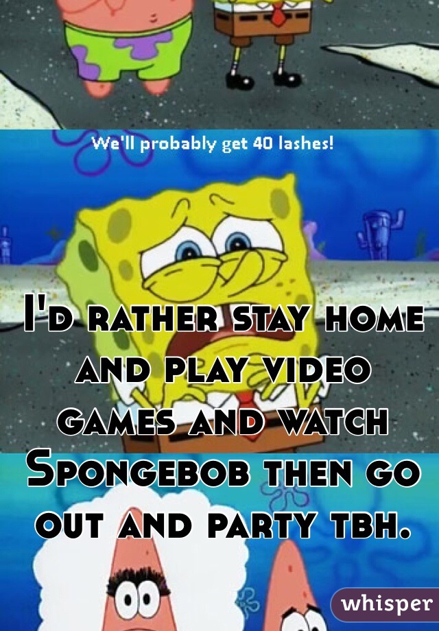 I'd rather stay home and play video games and watch Spongebob then go out and party tbh.