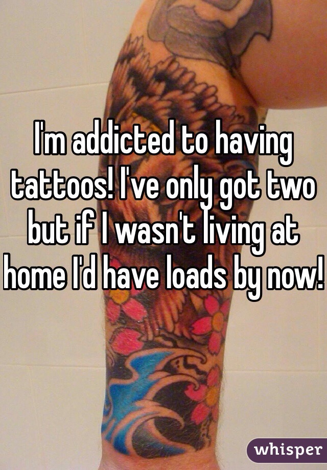 I'm addicted to having tattoos! I've only got two but if I wasn't living at home I'd have loads by now!
