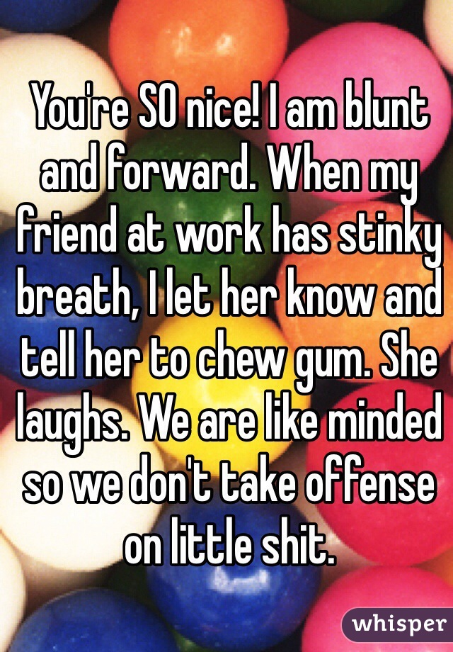 You're SO nice! I am blunt and forward. When my friend at work has stinky breath, I let her know and tell her to chew gum. She laughs. We are like minded so we don't take offense on little shit. 