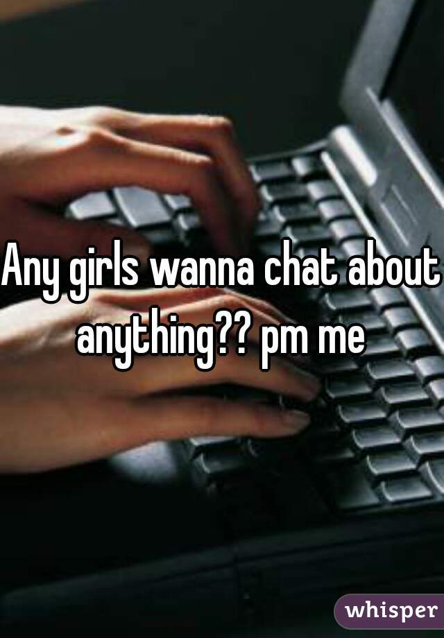 Any girls wanna chat about anything?? pm me 