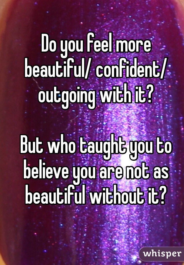 Do you feel more beautiful/ confident/ outgoing with it?

But who taught you to believe you are not as beautiful without it?
