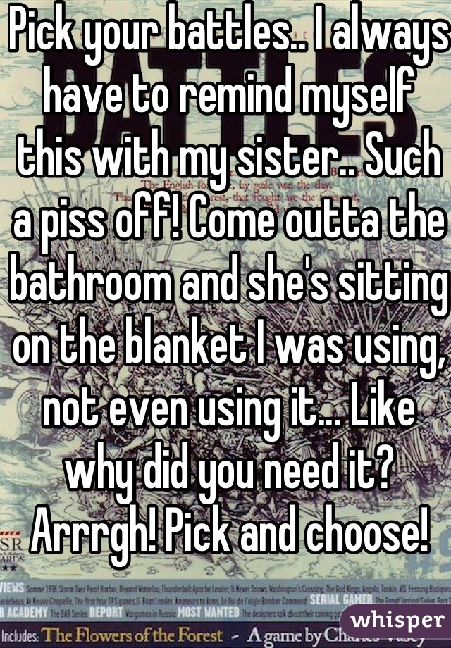Pick your battles.. I always have to remind myself this with my sister.. Such a piss off! Come outta the bathroom and she's sitting on the blanket I was using, not even using it... Like why did you need it? Arrrgh! Pick and choose! 