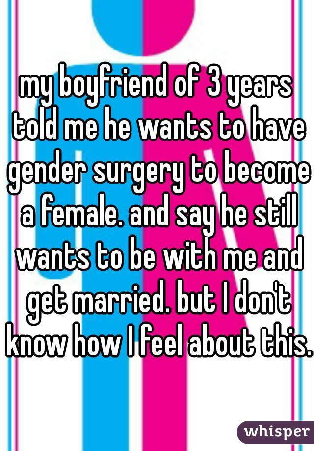 my boyfriend of 3 years told me he wants to have gender surgery to become a female. and say he still wants to be with me and get married. but I don't know how I feel about this.