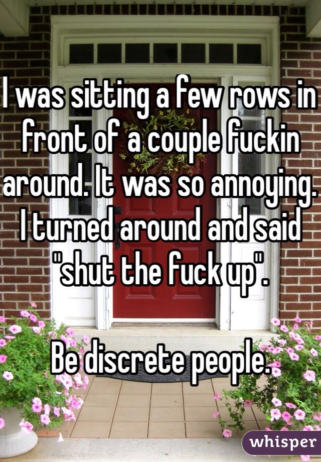 I was sitting a few rows in front of a couple fuckin around. It was so annoying. I turned around and said "shut the fuck up". 

Be discrete people. 