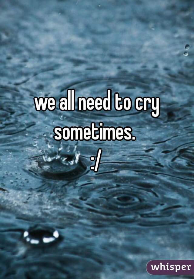 we all need to cry sometimes.  
:/