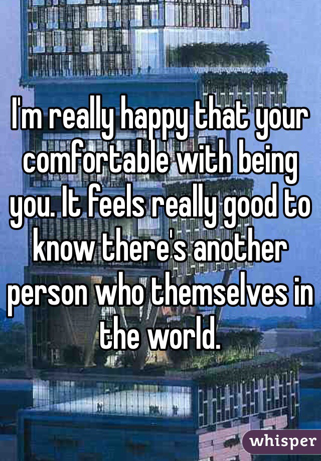 I'm really happy that your comfortable with being you. It feels really good to know there's another person who themselves in the world.