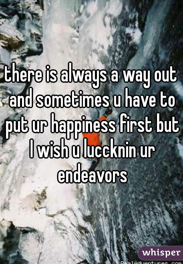 there is always a way out and sometimes u have to put ur happiness first but I wish u luccknin ur endeavors