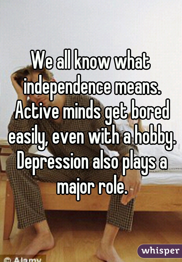 We all know what independence means. Active minds get bored easily, even with a hobby. Depression also plays a major role.
