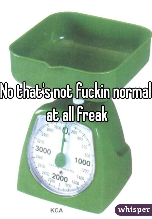 No that's not fuckin normal at all freak