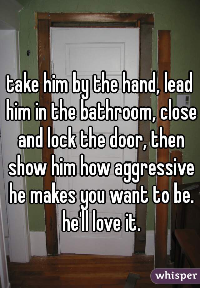 take him by the hand, lead him in the bathroom, close and lock the door, then show him how aggressive he makes you want to be. he'll love it.