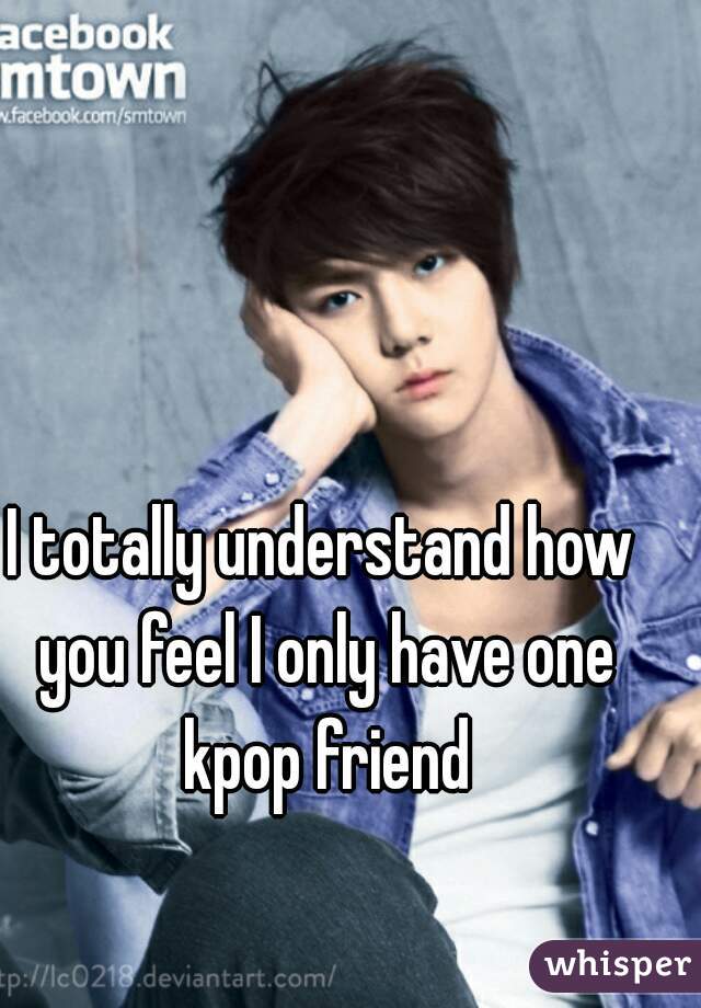 I totally understand how you feel I only have one kpop friend