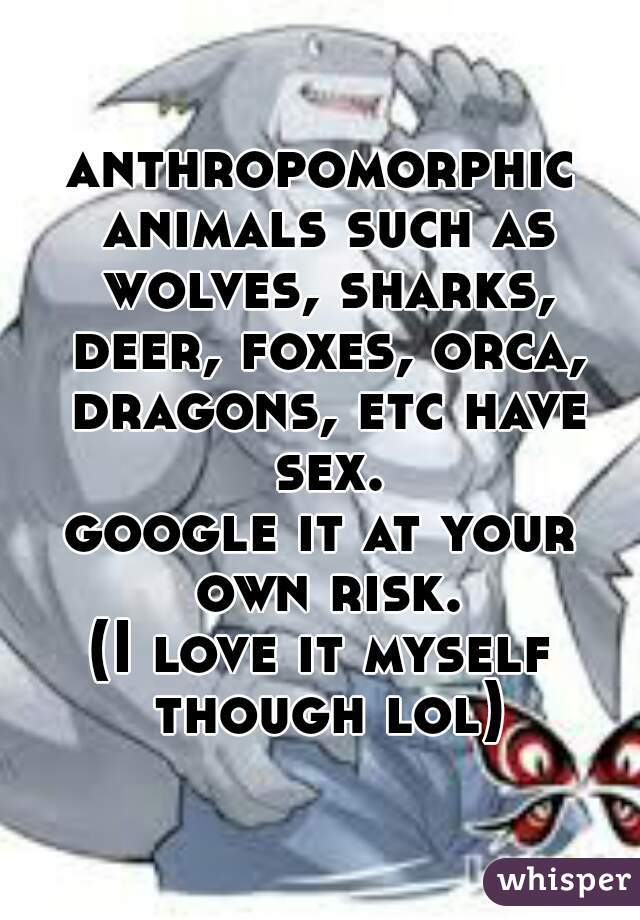 anthropomorphic animals such as wolves, sharks, deer, foxes, orca, dragons, etc have sex.
google it at your own risk.
(I love it myself though lol)