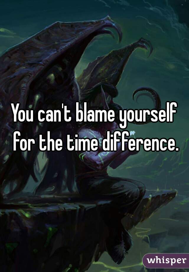 You can't blame yourself for the time difference.