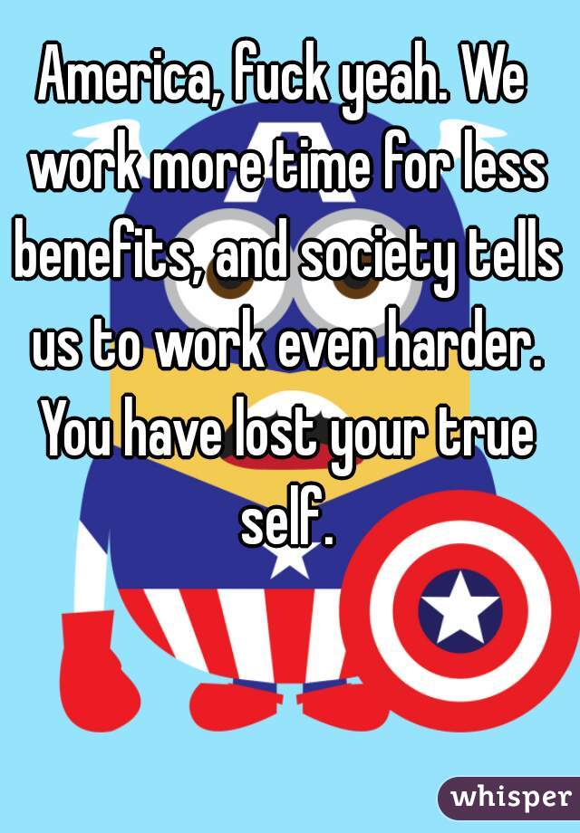 America, fuck yeah. We work more time for less benefits, and society tells us to work even harder. You have lost your true self.