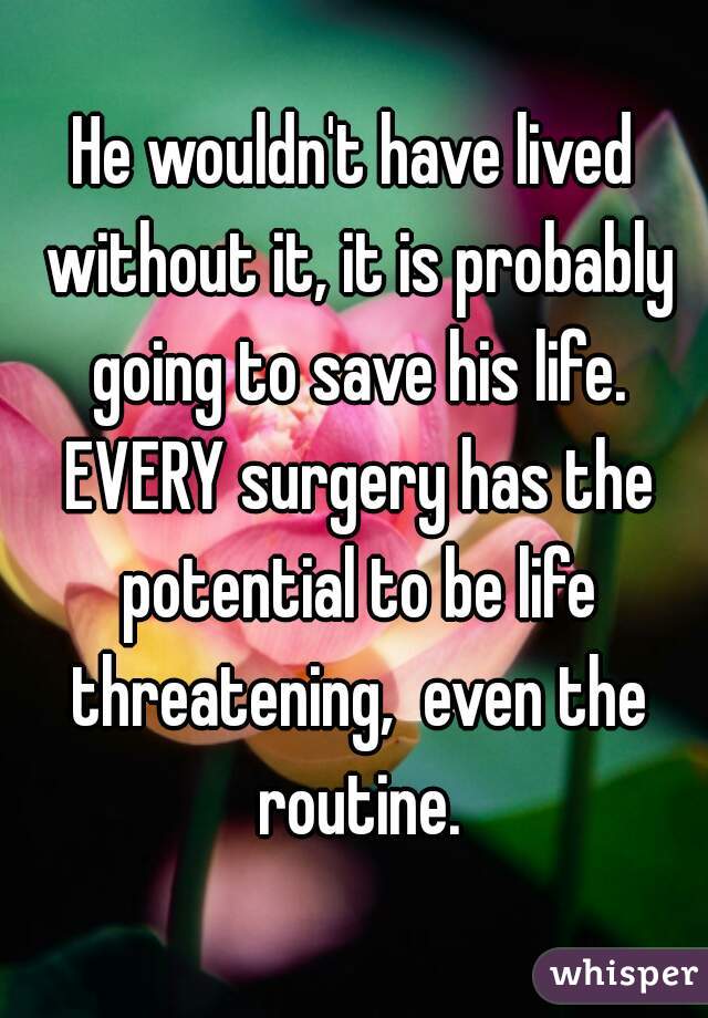He wouldn't have lived without it, it is probably going to save his life. EVERY surgery has the potential to be life threatening,  even the routine.