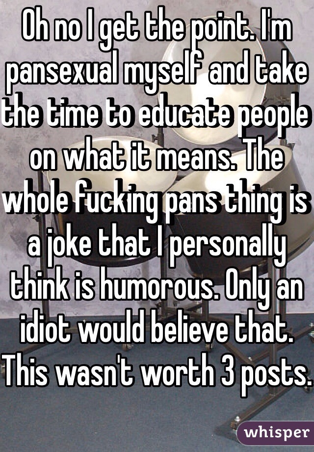 Oh no I get the point. I'm pansexual myself and take the time to educate people on what it means. The whole fucking pans thing is a joke that I personally think is humorous. Only an idiot would believe that. This wasn't worth 3 posts.