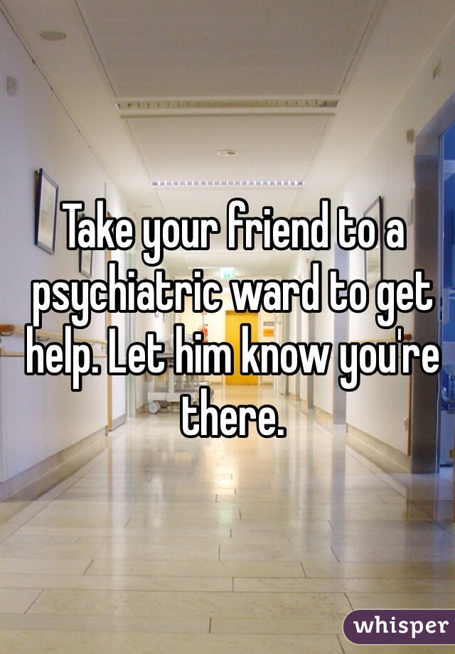 Take your friend to a psychiatric ward to get help. Let him know you're there.