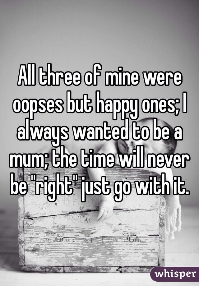 All three of mine were oopses but happy ones; I always wanted to be a mum; the time will never be "right" just go with it.