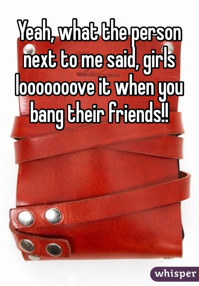 Yeah, what the person next to me said, girls looooooove it when you bang their friends!!