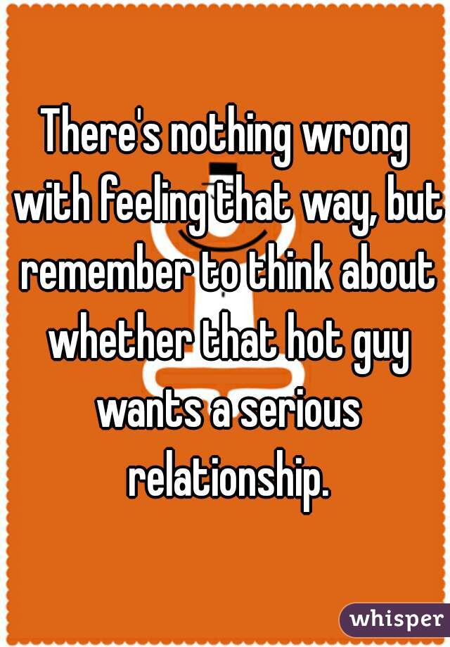 There's nothing wrong with feeling that way, but remember to think about whether that hot guy wants a serious relationship.