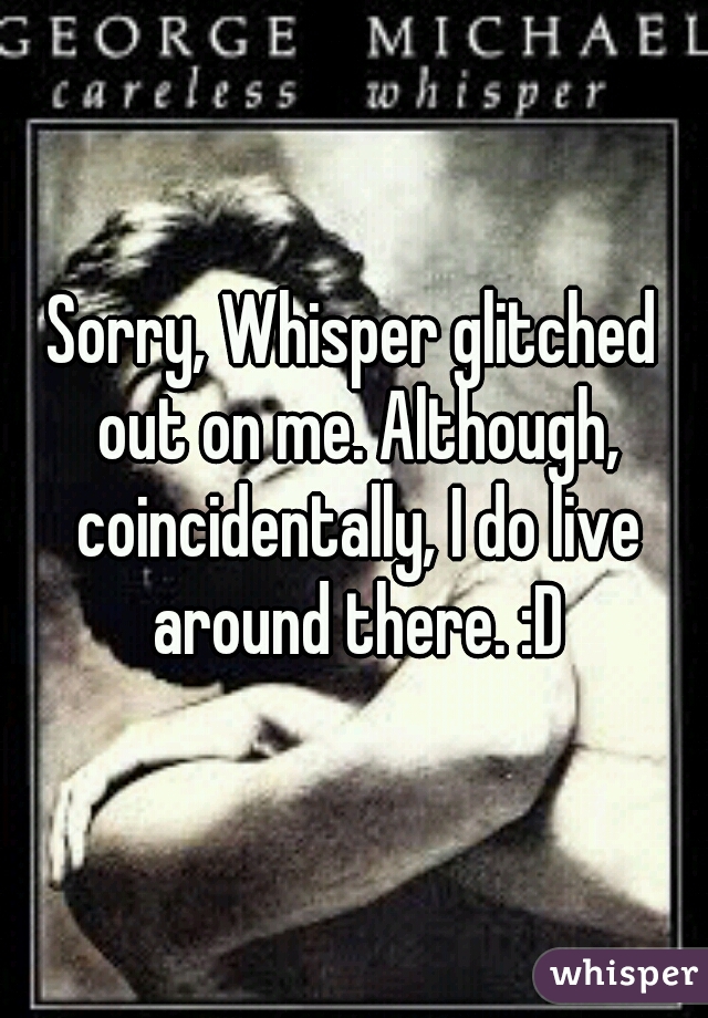 Sorry, Whisper glitched out on me. Although, coincidentally, I do live around there. :D