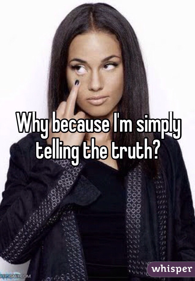 Why because I'm simply telling the truth? 
