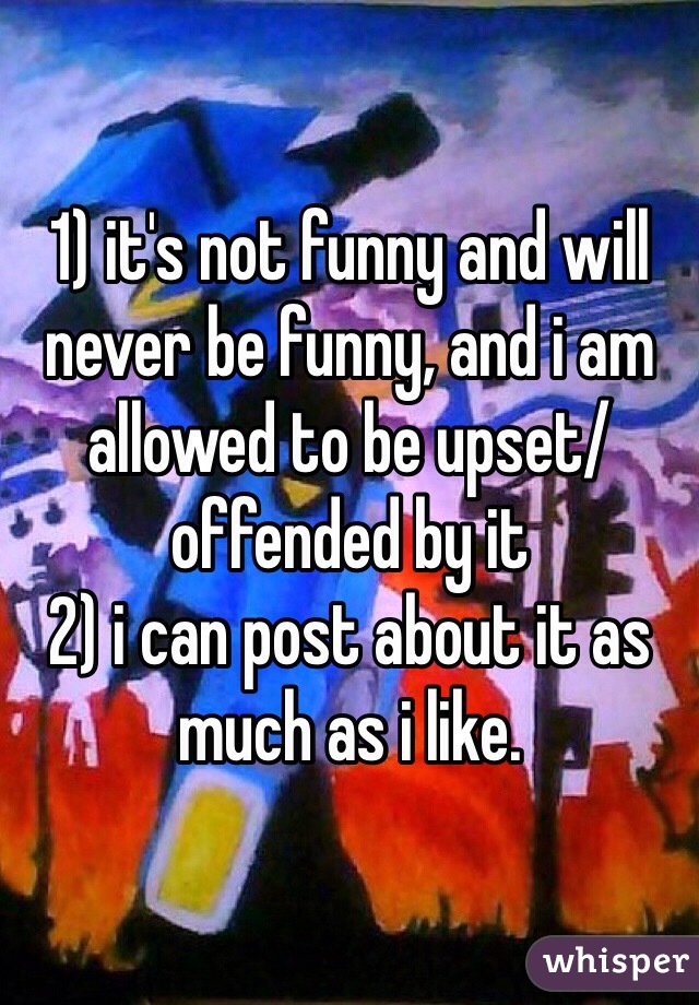 1) it's not funny and will never be funny, and i am allowed to be upset/offended by it
2) i can post about it as much as i like.