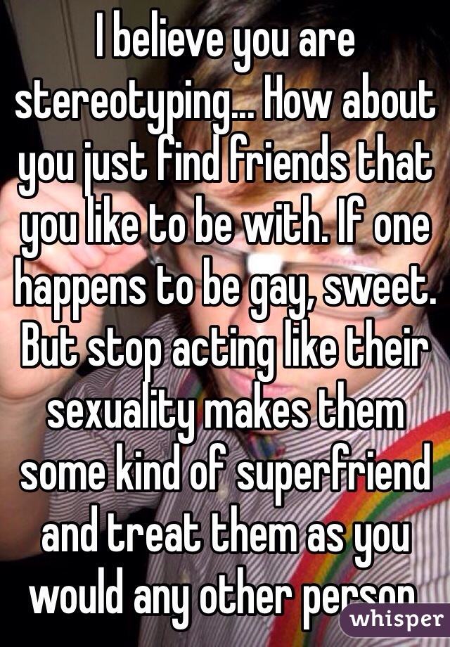 I believe you are stereotyping... How about you just find friends that you like to be with. If one happens to be gay, sweet. But stop acting like their sexuality makes them some kind of superfriend and treat them as you would any other person.