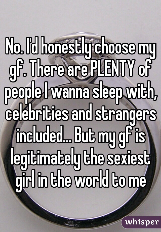 No. I'd honestly choose my gf. There are PLENTY of people I wanna sleep with, celebrities and strangers included... But my gf is legitimately the sexiest girl in the world to me