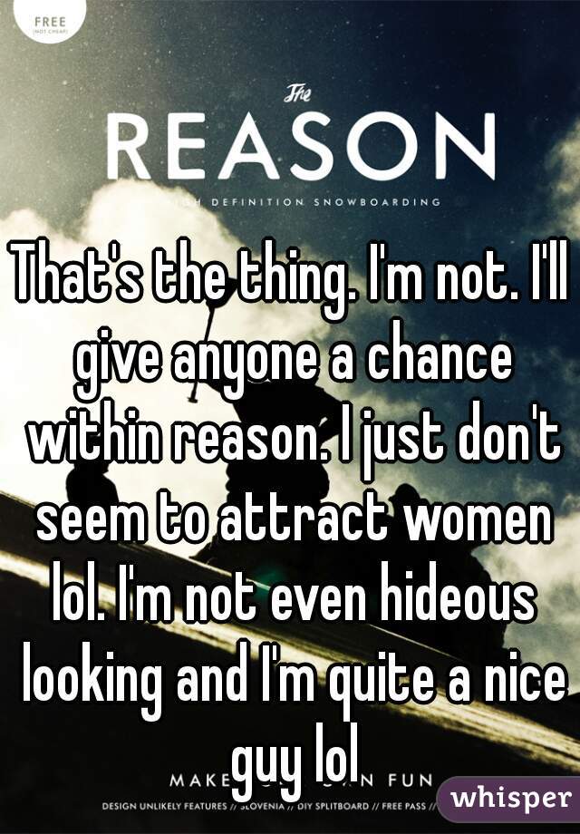 That's the thing. I'm not. I'll give anyone a chance within reason. I just don't seem to attract women lol. I'm not even hideous looking and I'm quite a nice guy lol