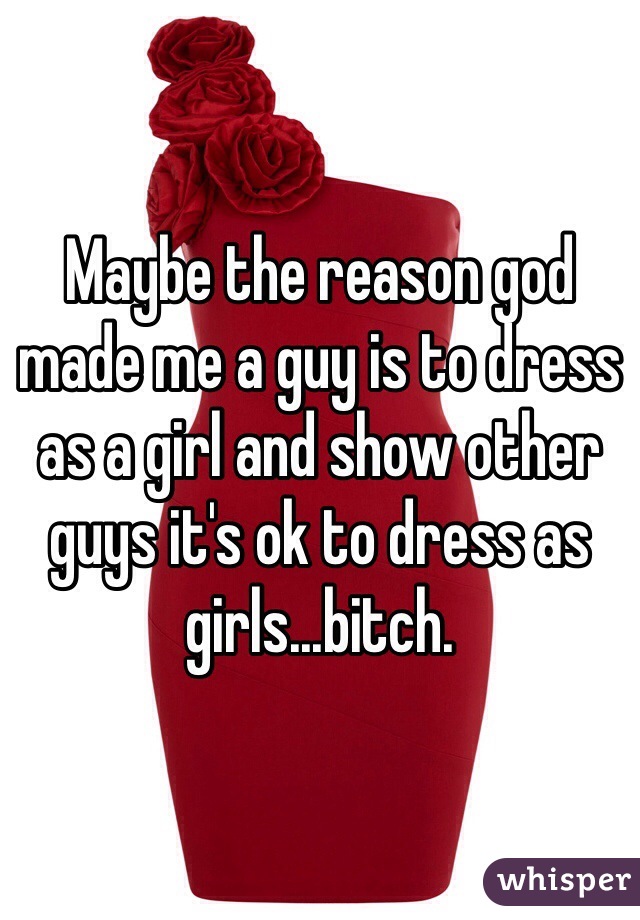Maybe the reason god made me a guy is to dress as a girl and show other guys it's ok to dress as girls...bitch.
