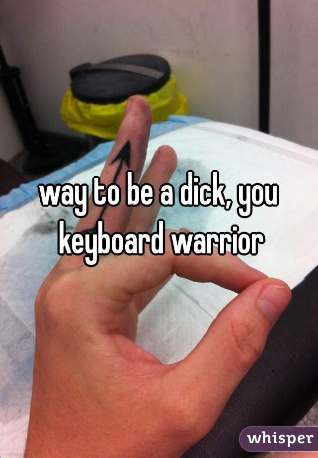 way to be a dick, you keyboard warrior