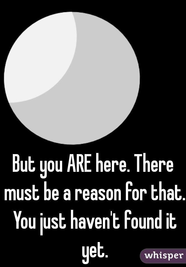 But you ARE here. There must be a reason for that. You just haven't found it yet.