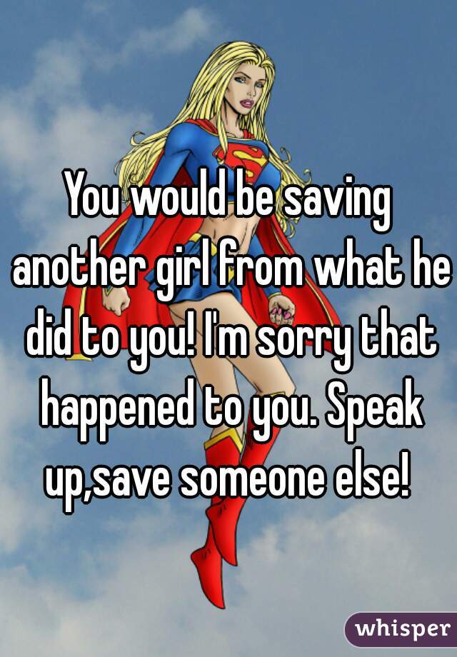 You would be saving another girl from what he did to you! I'm sorry that happened to you. Speak up,save someone else! 