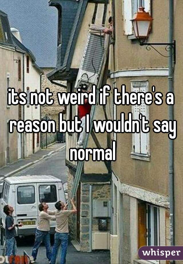 its not weird if there's a reason but I wouldn't say normal