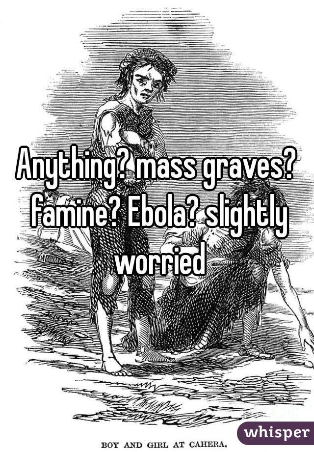 Anything? mass graves? famine? Ebola? slightly worried