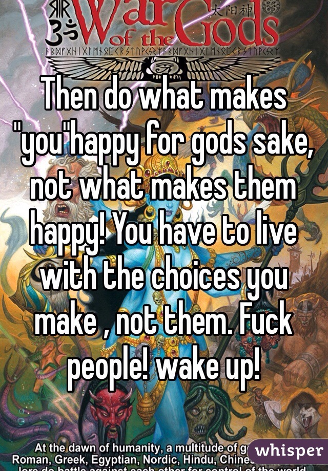 Then do what makes "you"happy for gods sake, not what makes them happy! You have to live with the choices you make , not them. Fuck people! wake up!