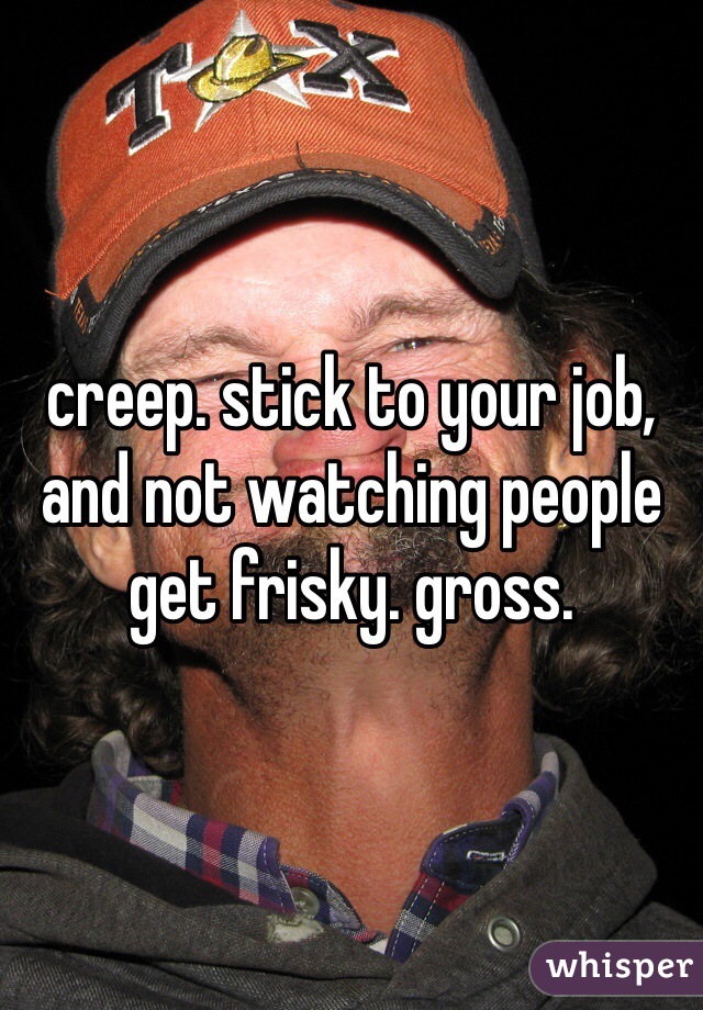 creep. stick to your job, and not watching people get frisky. gross. 