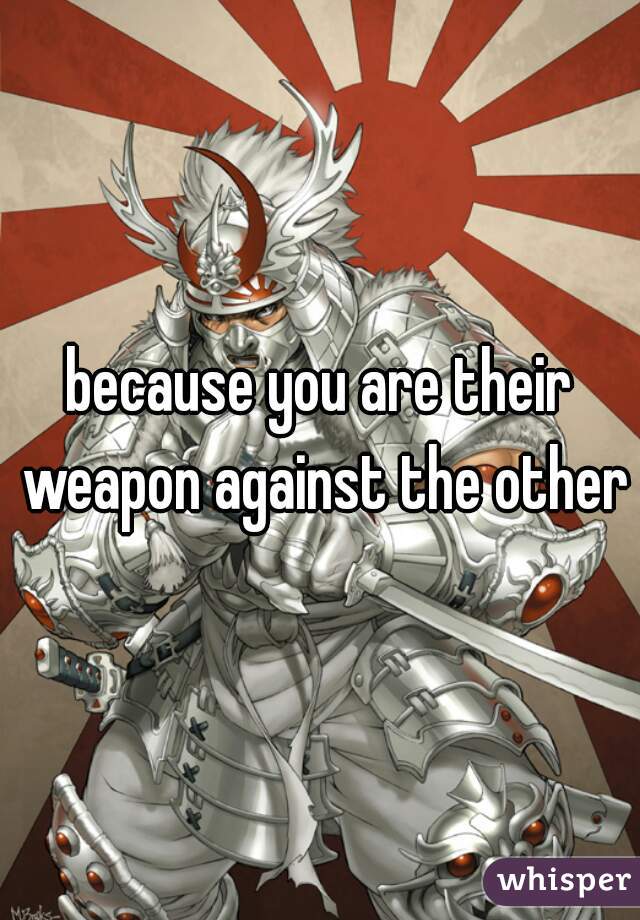 because you are their weapon against the other