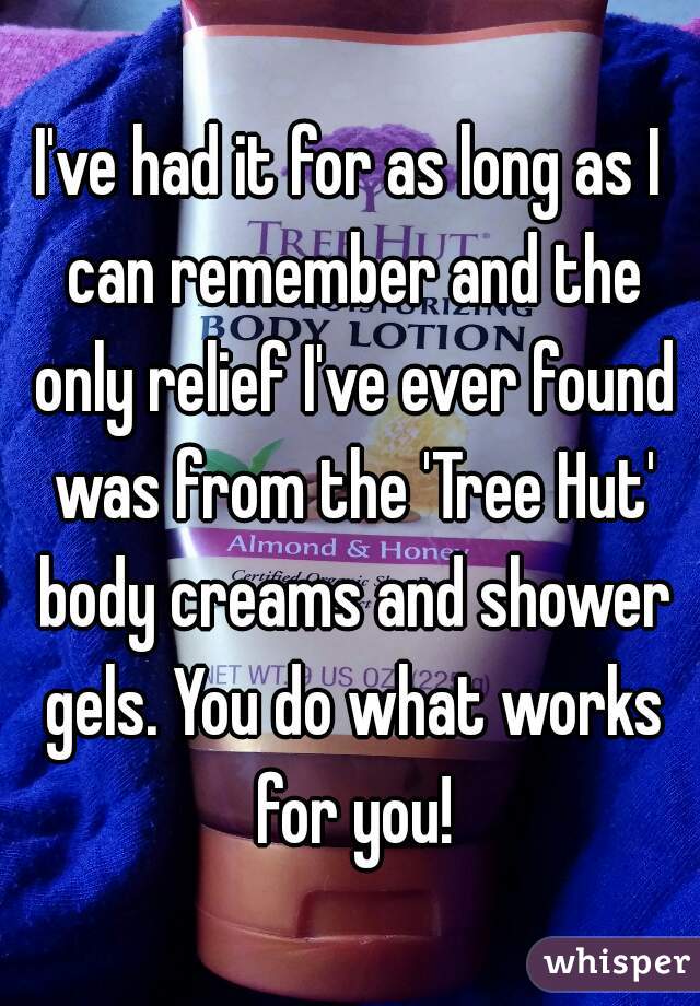 I've had it for as long as I can remember and the only relief I've ever found was from the 'Tree Hut' body creams and shower gels. You do what works for you!