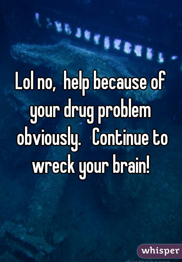 Lol no,  help because of your drug problem  obviously.   Continue to wreck your brain! 