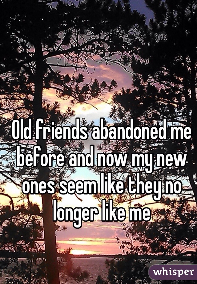 Old friends abandoned me before and now my new ones seem like they no longer like me