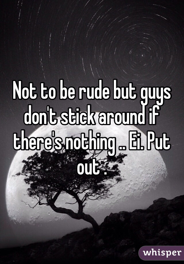Not to be rude but guys don't stick around if there's nothing .. Ei. Put out . 
