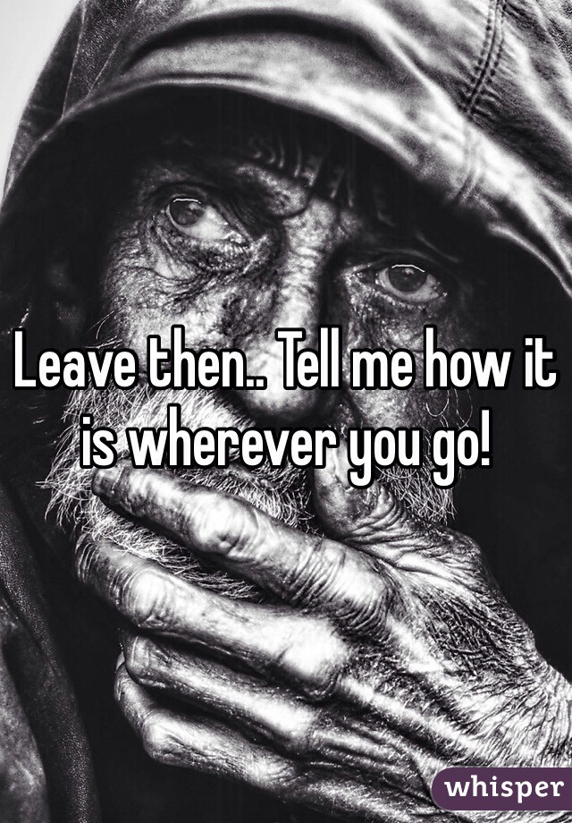 Leave then.. Tell me how it is wherever you go!
